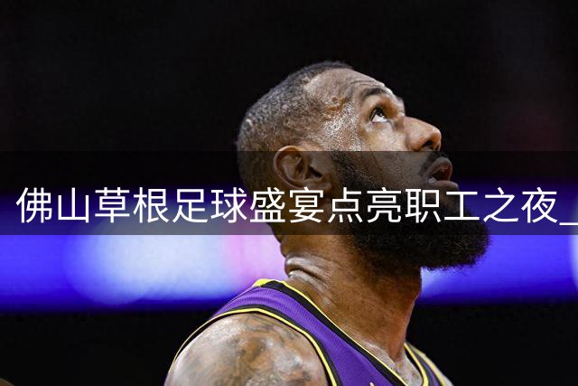 佛山草根足球盛宴点亮职工之夜 千名劳动者雨中燃情开唱